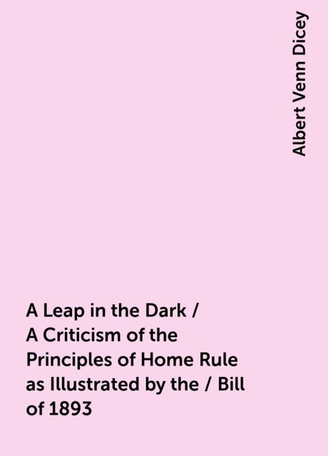 A Leap in the Dark / A Criticism of the Principles of Home Rule as Illustrated by the / Bill of 1893, Albert Venn Dicey