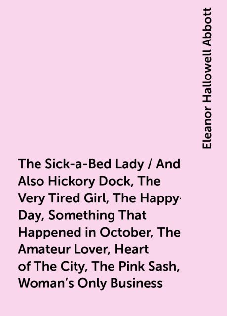 The Sick-a-Bed Lady / And Also Hickory Dock, The Very Tired Girl, The Happy-Day, Something That Happened in October, The Amateur Lover, Heart of The City, The Pink Sash, Woman's Only Business, Eleanor Hallowell Abbott