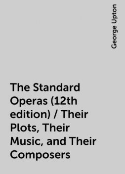 The Standard Operas (12th edition) / Their Plots, Their Music, and Their Composers, George Upton