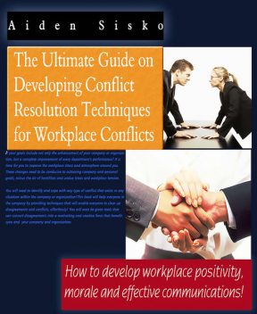 The Ultimate Guide On Developing Conflict Resolution Techniques For Workplace Conflicts – How To Develop Workplace Positivity, Morale and Effective Communications, Aiden Sisko