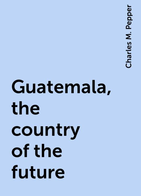 Guatemala, the country of the future, Charles M. Pepper