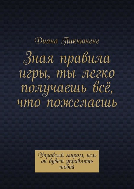 Зная правила игры, ты легко получаешь все, что пожелаешь. Управляй миром, или он будет управлять тобой, Диана Пикчюнене