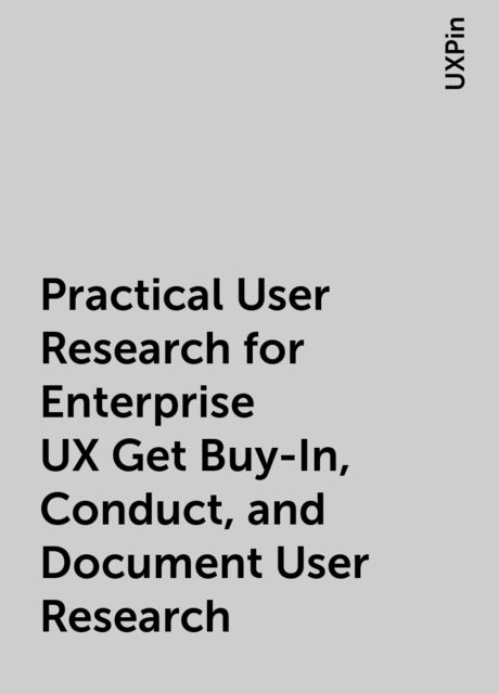 Practical User Research for Enterprise UX Get Buy-In, Conduct, and Document User Research, UXPin
