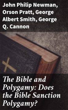 The Bible and Polygamy: Does the Bible Sanction Polygamy, John Philip Newman, George Smith, Orson Pratt, George Q.Cannon