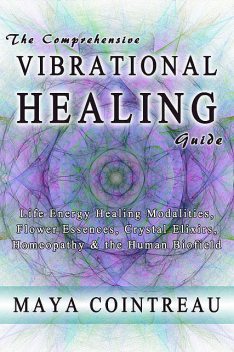 The Comprehensive Vibrational Healing Guide – Life Energy Healing Modalities, Flower Essences, Crystal Elixirs, Homeopathy and the Human Biofield, Maya Cointreau