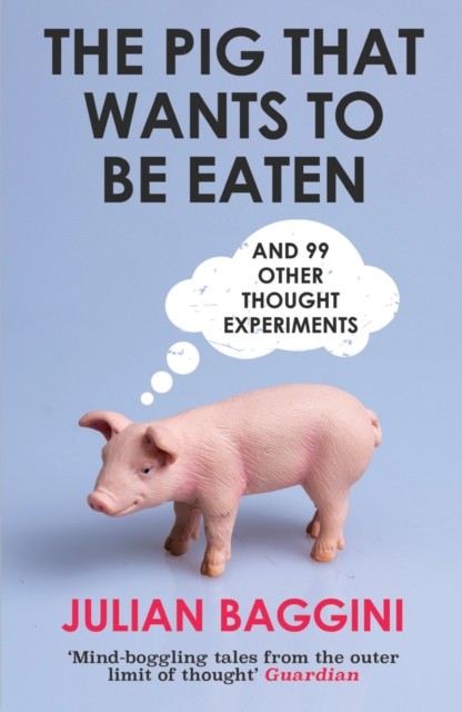 The Pig That Wants to Be Eaten: 100 Experiments for the Armchair Philosopher, Julian Baggini