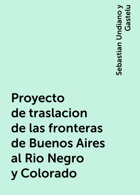 Proyecto de traslacion de las fronteras de Buenos Aires al Rio Negro y Colorado, Sebastian Undiano y Gastelu