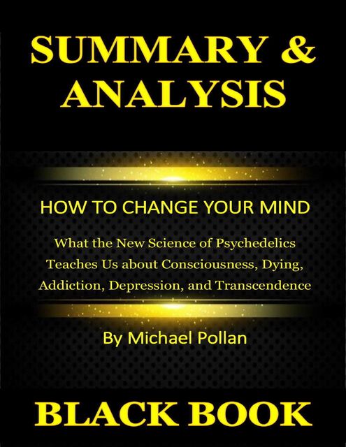 Summary & Analysis : How to Change Your Mind : What the New Science of Psychedelics Teaches Us about Consciousness, Dying, Addiction, Depression, and Transcendence By Michael Pollan, Black Book