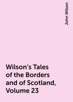 Wilson's Tales of the Borders and of Scotland, Volume 23, John Wilson