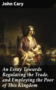 An Essay Towards Regulating the Trade, and Employing the Poor of This Kingdom, John Cary