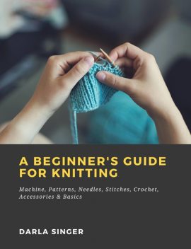 A Beginner's Guide for Knitting: Machine, Patterns, Needles, Stitches, Crochet, Accessories & Basics, Darla Singer