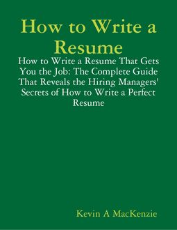 How to Write a Resume: How to Write a Resume That Gets You the Job: The Complete Guide That Reveals the Hiring Managers' Secrets of How to Write a Perfect Resume, Kevin A MacKenzie