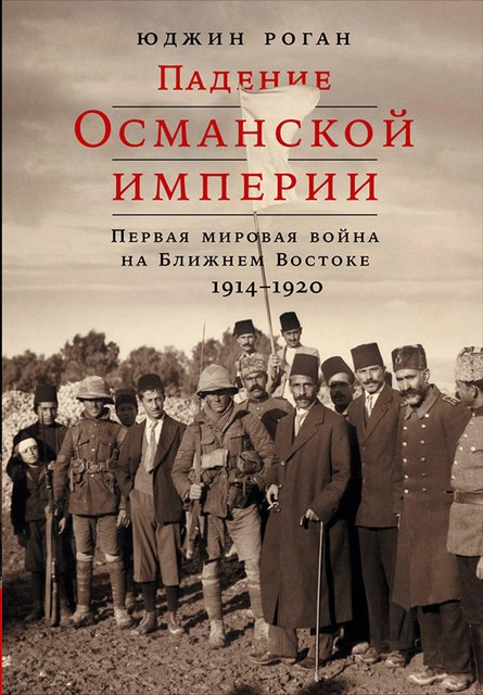 Падение Османской империи. Первая мировая война на Ближнем Востоке, 1914–1920, Юджин Роган