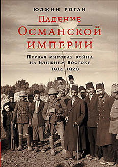 Падение Османской империи. Первая мировая война на Ближнем Востоке, 1914–1920, Юджин Роган