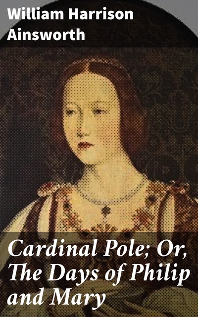 Cardinal Pole; Or, The Days of Philip and Mary, William Harrison Ainsworth