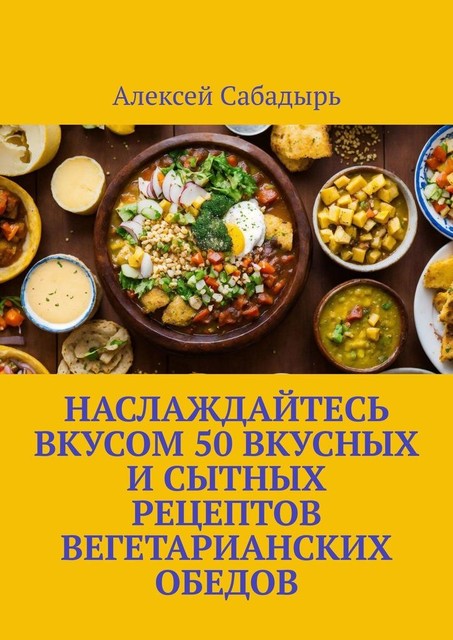 Наслаждайтесь вкусом 50 вкусных и сытных рецептов вегетарианских обедов, Алексей Сабадырь