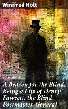 A Beacon for the Blind: Being a Life of Henry Fawcett, the Blind Postmaster-General, Winifred Holt