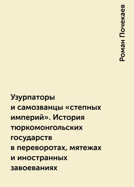 Узурпаторы и самозванцы «степных империй». История тюркомонгольских государств в переворотах, мятежах и иностранных завоеваниях, Роман Почекаев