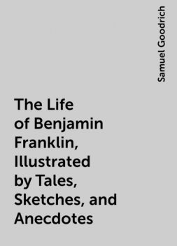 The Life of Benjamin Franklin, Illustrated by Tales, Sketches, and Anecdotes, Samuel Goodrich