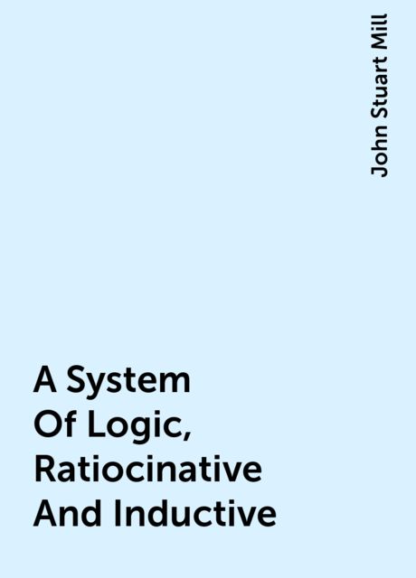 A System Of Logic, Ratiocinative And Inductive, John Stuart Mill