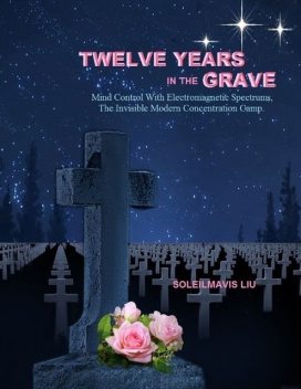 Twelve Years in the Grave: Mind Control with Electromagnetic Spectrums, the Invisible Modern Concentration Camp, Soleilmavis Liu