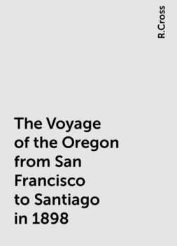 The Voyage of the Oregon from San Francisco to Santiago in 1898, R.Cross