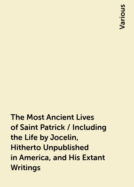 The Most Ancient Lives of Saint Patrick / Including the Life by Jocelin, Hitherto Unpublished in America, and His Extant Writings, Various