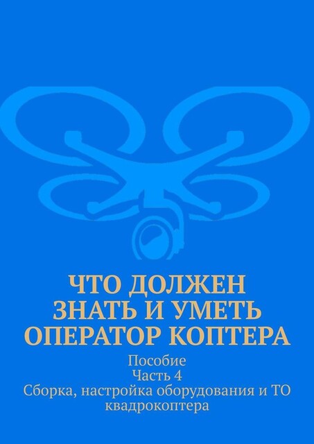 Что должен знать и уметь оператор коптера. Пособие Часть 4 Сборка, настройка оборудования и ТО квадрокоптера, Л.В. Спаткай