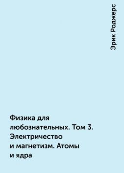 Физика для любознательных. Том 3. Электричество и магнетизм. Атомы и ядра, Эрик Роджерс