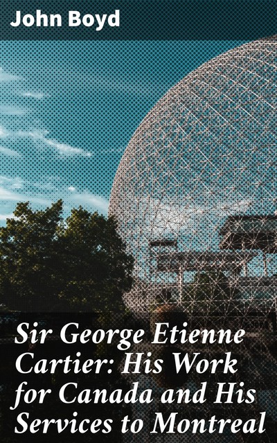 Sir George Etienne Cartier: His Work for Canada and His Services to Montreal, John Boyd