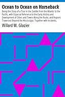 Ocean to Ocean on Horseback Being the Story of a Tour in the Saddle from the Atlantic to the Pacific; with Especial Reference to the Early History and Development of Cities and Towns Along the Route; and Regions Traversed Beyond the Mississippi; Together, Willard W Glazier