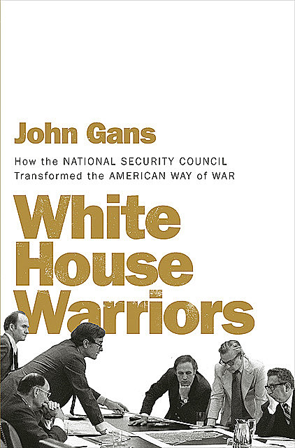White House Warriors: How the National Security Council Transformed the American Way of War, John Gans