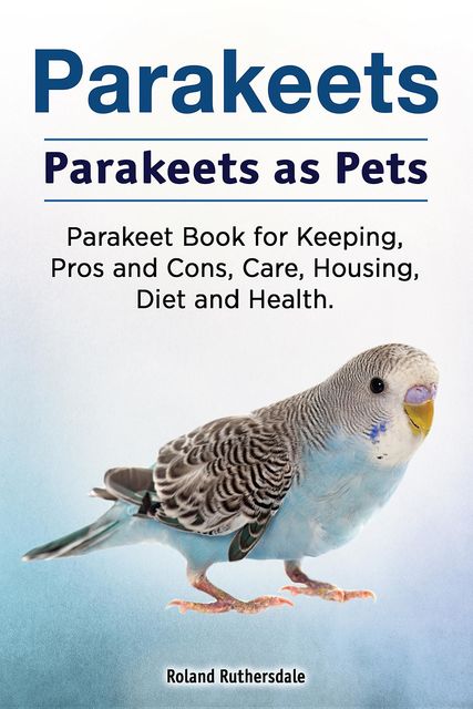 Parakeets. Parakeets as Pets. Parakeet Book for Keeping, Pros and Cons, Care, Housing, Diet and Health, Roland Ruthersdale