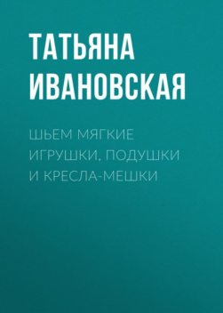 Шьем мягкие игрушки, подушки и кресла-мешки, Татьяна Ивановская