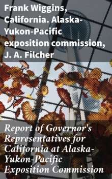 Report of Governor's Representatives for California at Alaska-Yukon-Pacific Exposition Commission, California. Alaska-Yukon-Pacific exposition commission, Frank Wiggins, J.A. Filcher