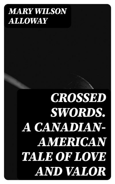 Crossed Swords. A Canadian-American Tale of Love and Valor, Mary Wilson Alloway