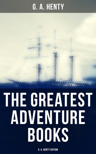 The Greatest Adventure Books – G. A. Henty Edition, G.A.Henty