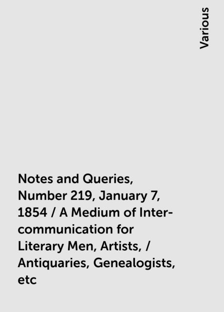 Notes and Queries, Number 219, January 7, 1854 / A Medium of Inter-communication for Literary Men, Artists, / Antiquaries, Genealogists, etc, Various