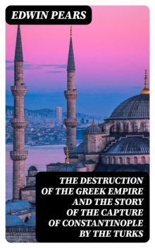 The Destruction of the Greek Empire and the Story of the Capture of Constantinople by the Turks, Edwin Pears