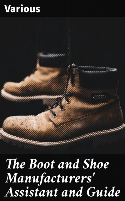 The Boot and Shoe Manufacturers' Assistant and Guide, Various