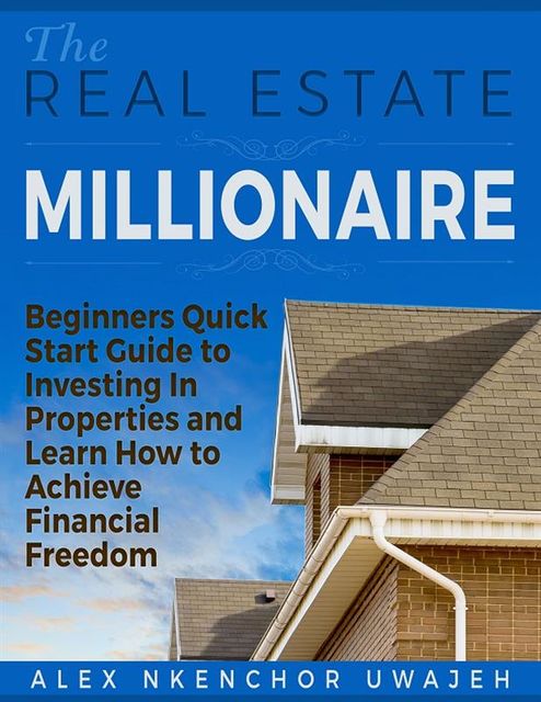 The Real Estate Millionaire – Beginners Quick Start Guide to Investing In Properties and Learn How to Achieve Financial Freedom, Alex Nkenchor Uwajeh