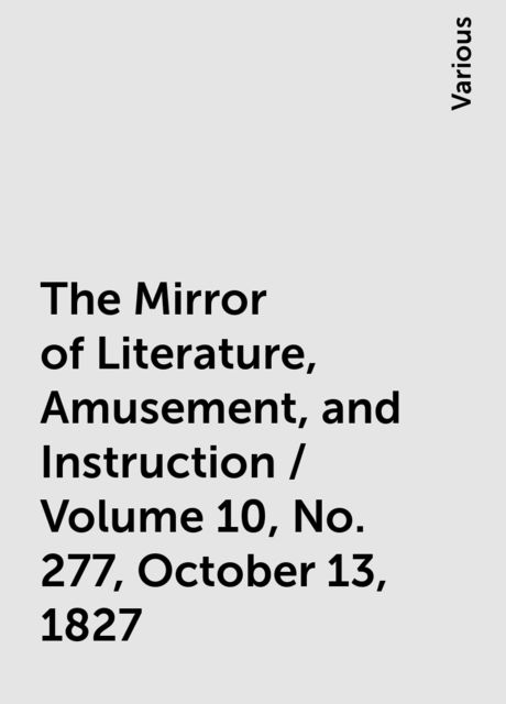 The Mirror of Literature, Amusement, and Instruction / Volume 10, No. 277, October 13, 1827, Various