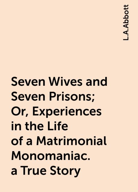Seven Wives and Seven Prisons; Or, Experiences in the Life of a Matrimonial Monomaniac. a True Story, L.A.Abbott