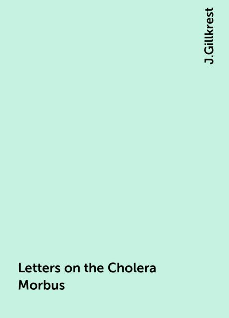 Letters on the Cholera Morbus. / Containing ample evidence that this disease, under whatever / name known, cannot be transmitted from the persons of those / labouring under it to other individuals, by contact—through / the medium of inanimate substances—o, J.Gillkrest