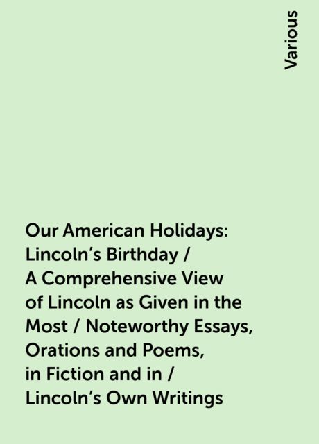Our American Holidays: Lincoln's Birthday / A Comprehensive View of Lincoln as Given in the Most / Noteworthy Essays, Orations and Poems, in Fiction and in / Lincoln's Own Writings, Various