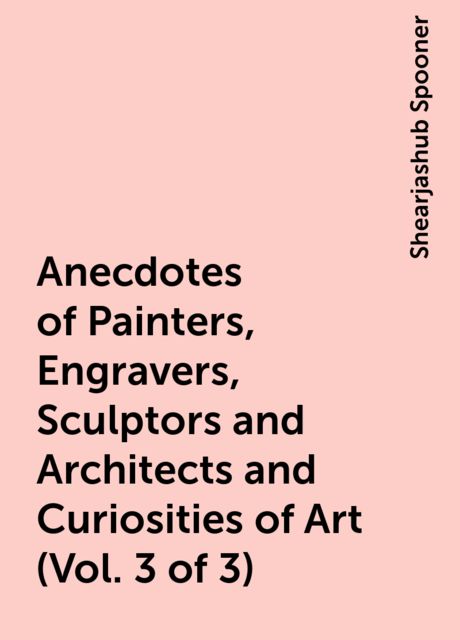 Anecdotes of Painters, Engravers, Sculptors and Architects and Curiosities of Art (Vol. 3 of 3), Shearjashub Spooner