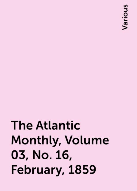 The Atlantic Monthly, Volume 03, No. 16, February, 1859, Various