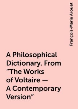 A Philosophical Dictionary. From "The Works of Voltaire - A Contemporary Version", François-Marie Arouet