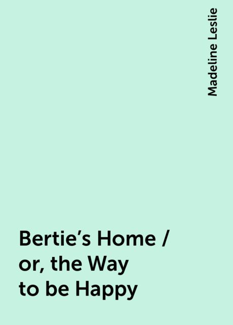 Bertie's Home / or, the Way to be Happy, Madeline Leslie
