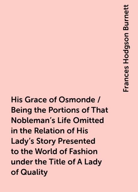 His Grace of Osmonde / Being the Portions of That Nobleman's Life Omitted in the Relation of His Lady's Story Presented to the World of Fashion under the Title of A Lady of Quality, Frances Hodgson Burnett